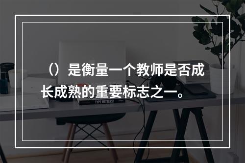 （）是衡量一个教师是否成长成熟的重要标志之一。