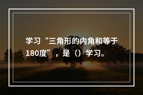 学习“三角形的内角和等于180度”，是（）学习。