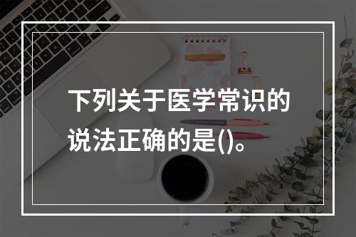 下列关于医学常识的说法正确的是()。