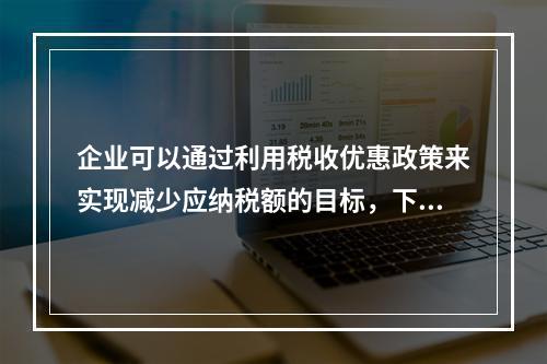 企业可以通过利用税收优惠政策来实现减少应纳税额的目标，下列措