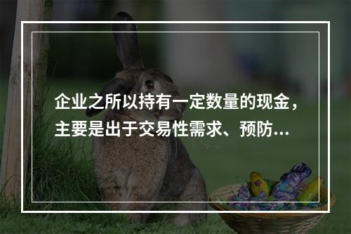 企业之所以持有一定数量的现金，主要是出于交易性需求、预防性需