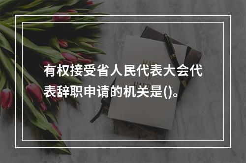 有权接受省人民代表大会代表辞职申请的机关是()。