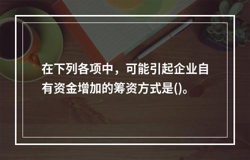 在下列各项中，可能引起企业自有资金增加的筹资方式是()。