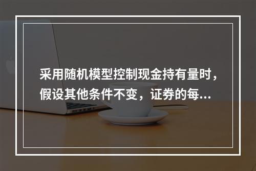 采用随机模型控制现金持有量时，假设其他条件不变，证券的每次转