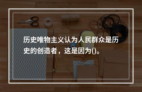 历史唯物主义认为人民群众是历史的创造者，这是因为()。