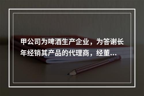 甲公司为啤酒生产企业，为答谢长年经销其产品的代理商，经董事会