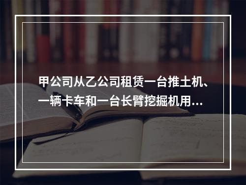 甲公司从乙公司租赁一台推土机、一辆卡车和一台长臂挖掘机用于采