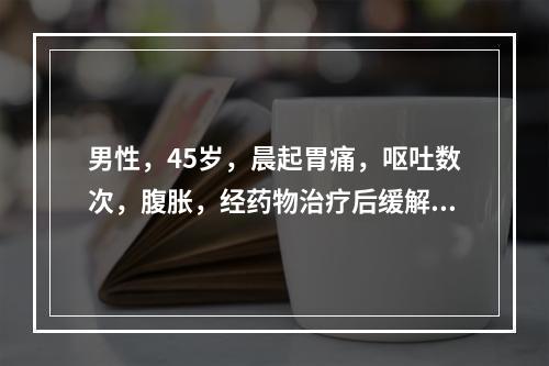 男性，45岁，晨起胃痛，呕吐数次，腹胀，经药物治疗后缓解，腹