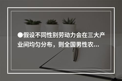 ●假设不同性别劳动力会在三大产业间均匀分布，则全国男性农村外