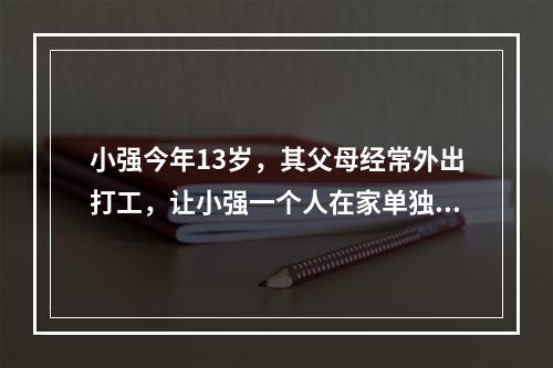 小强今年13岁，其父母经常外出打工，让小强一个人在家单独居住