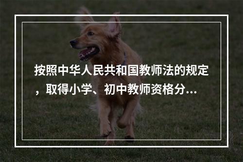 按照中华人民共和国教师法的规定，取得小学、初中教师资格分别应