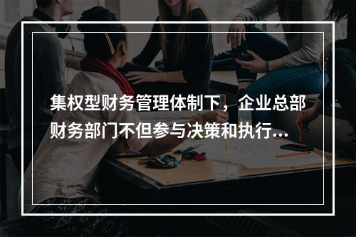 集权型财务管理体制下，企业总部财务部门不但参与决策和执行决策