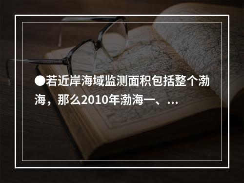 ●若近岸海域监测面积包括整个渤海，那么2010年渤海一、二类