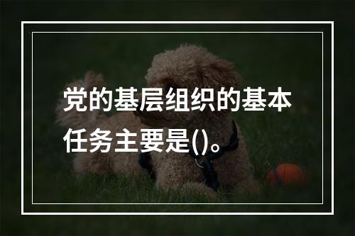 党的基层组织的基本任务主要是()。