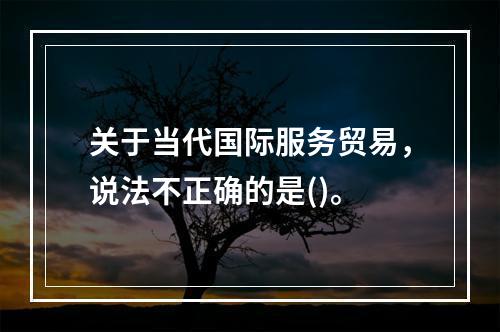 关于当代国际服务贸易，说法不正确的是()。