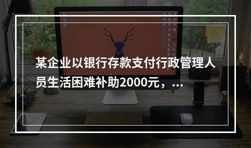 某企业以银行存款支付行政管理人员生活困难补助2000元，下列