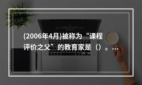 (2006年4月)被称为“课程评价之父”的教育家是（）。，