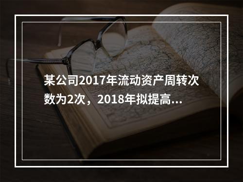 某公司2017年流动资产周转次数为2次，2018年拟提高到3