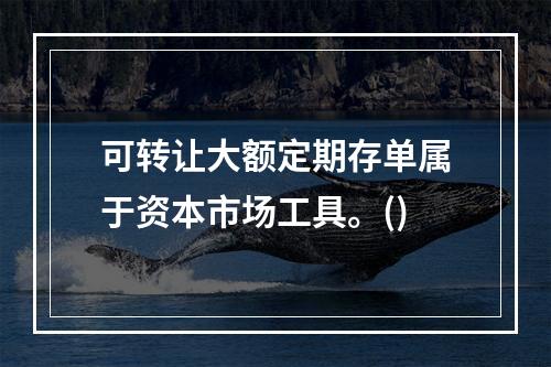 可转让大额定期存单属于资本市场工具。()