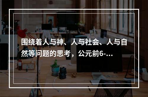 围绕着人与神、人与社会、人与自然等问题的思考，公元前6-5世