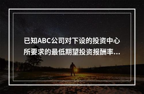 已知ABC公司对下设的投资中心所要求的最低期望投资报酬率为2