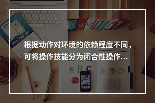 根据动作对环境的依赖程度不同，可将操作技能分为闭合性操作技能