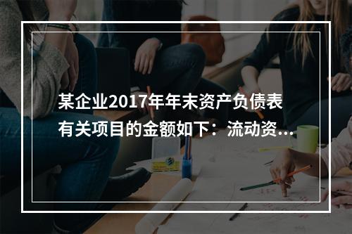 某企业2017年年末资产负债表有关项目的金额如下：流动资产总