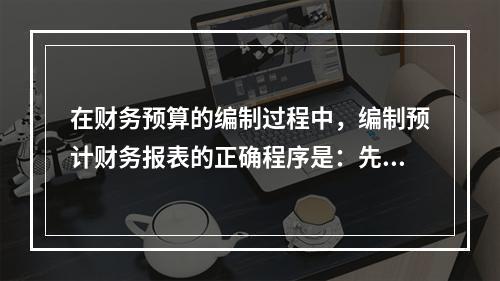 在财务预算的编制过程中，编制预计财务报表的正确程序是：先编制