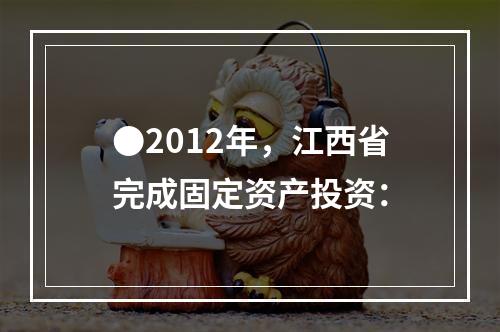 ●2012年，江西省完成固定资产投资：