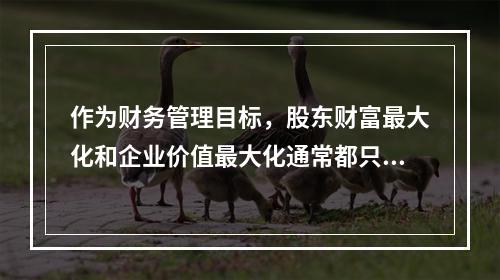 作为财务管理目标，股东财富最大化和企业价值最大化通常都只适用