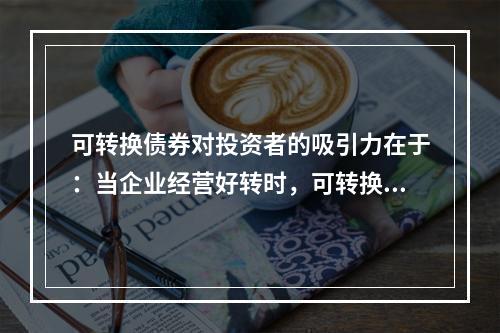 可转换债券对投资者的吸引力在于：当企业经营好转时，可转换债券