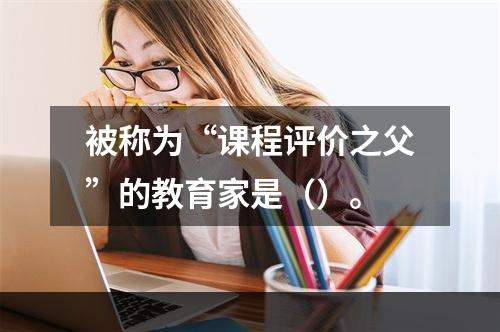 被称为“课程评价之父”的教育家是（）。