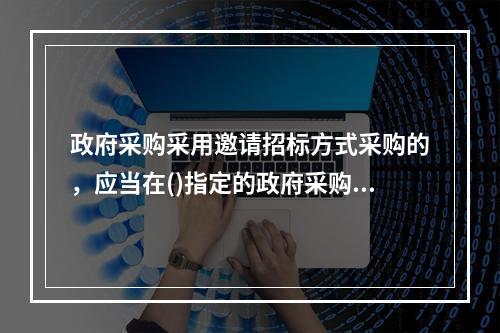 政府采购采用邀请招标方式采购的，应当在()指定的政府采购信息