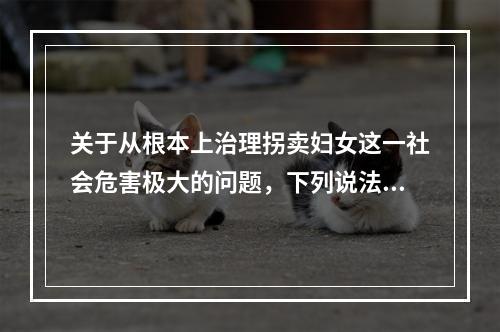 关于从根本上治理拐卖妇女这一社会危害极大的问题，下列说法正确