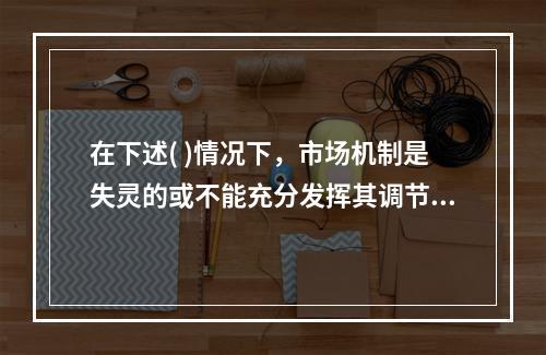 在下述( )情况下，市场机制是失灵的或不能充分发挥其调节作用