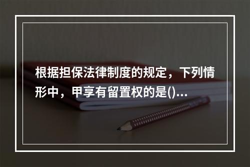 根据担保法律制度的规定，下列情形中，甲享有留置权的是()。