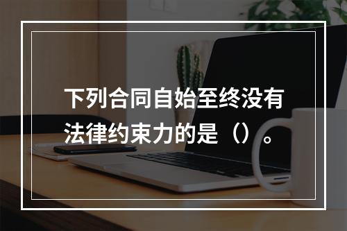 下列合同自始至终没有法律约束力的是（）。