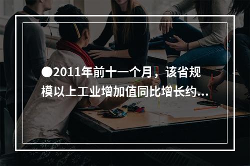 ●2011年前十一个月，该省规模以上工业增加值同比增长约为多