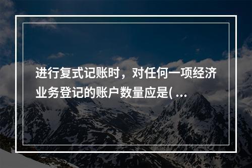 进行复式记账时，对任何一项经济业务登记的账户数量应是( )。