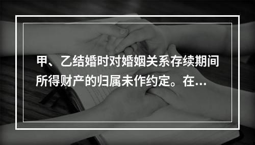 甲、乙结婚时对婚姻关系存续期间所得财产的归属未作约定。在婚姻