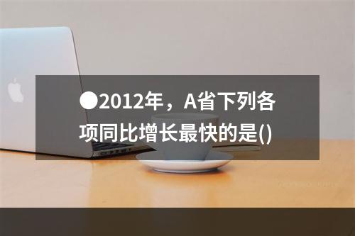 ●2012年，A省下列各项同比增长最快的是()