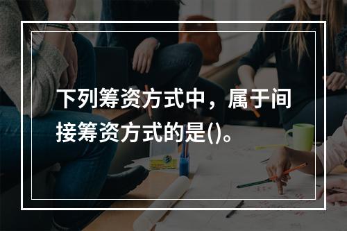 下列筹资方式中，属于间接筹资方式的是()。