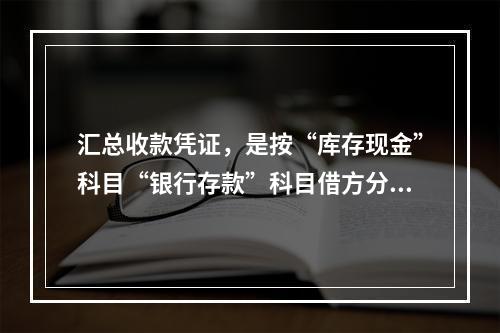 汇总收款凭证，是按“库存现金”科目“银行存款”科目借方分别编