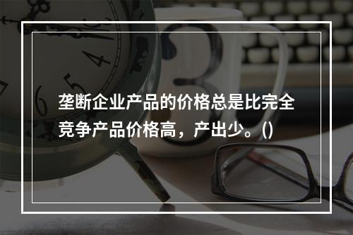 垄断企业产品的价格总是比完全竞争产品价格高，产出少。()