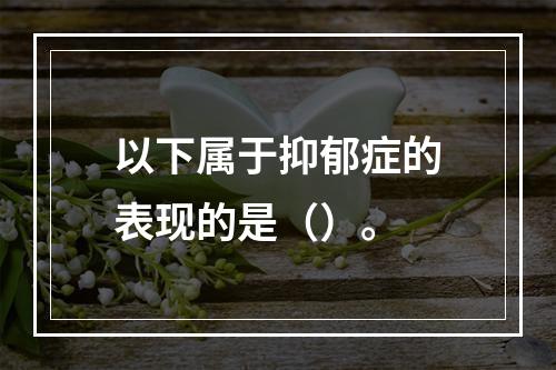 以下属于抑郁症的表现的是（）。