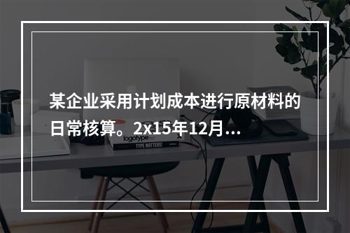 某企业采用计划成本进行原材料的日常核算。2x15年12月初结