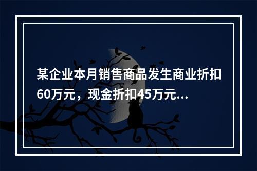 某企业本月销售商品发生商业折扣60万元，现金折扣45万元，销