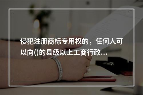 侵犯注册商标专用权的，任何人可以向()的县级以上工商行政管理