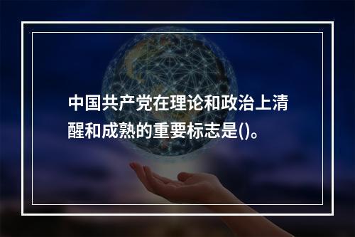 中国共产党在理论和政治上清醒和成熟的重要标志是()。