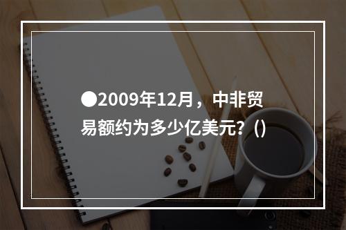 ●2009年12月，中非贸易额约为多少亿美元？()